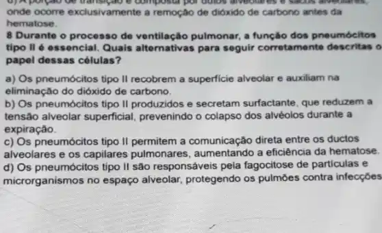 d)Apolpao oe transipatio o composer por outos alreotat
onde ocorre exclusivamente a remoção de dióxido de carbono antes da
hematose.
8 Durante o processo de ventilação pulmonar, a função dos pneumócitos
tipo II é essencial Quais alternativas para seguir corretamente descritas o
papel dessas células?
a) Os pneumócitos tipo II recobrem a superficie alveolar e auxiliam na
eliminação do dióxido de carbono.
b) Os pneumócitos tipo II produzidos e secretam surfactante, que reduzem a
tensão alveolar superficial prevenindo o colapso dos alvéolos durante a
expiração.
c) Os pneumócitos tipo II permitem a comunicação direta entre os ductos
alveolares e os capilares pulmonares, aumentando a eficiência da hematose.
d) Os pneumócitos tipo II são responsáveis pela fagocitose de particulas e
microrganismos no espaço alveolar, protegendo os pulmōes contra infecções