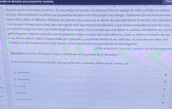 daquele evento estávamos no terreiro da casa antiga brincando com bonecas feitas de espigas de milho colhidas na semana
anterior. Aproveitévamos as palhas que já amarelavam para vestir feito roupas nos sabugos Falávamos que as bonecas eram
nossas filhas, filhas de Bibiana e Belonisia. Ao percebermos nossa avó se afastar da casa pela lateral do terreiro, nos olhamos e
sinal de que o terreno estava livre, para em seguida dizer que era hora de descobrir o que Donana escondia na mala de couro,
em meio às roupas surradas com cheiro de gordura rançosa. Donana notava que cresciamos e, curiosas invadíamos seu quart
para perguntar sobre as conversas que escutávamos e sobre as coisas que nada sabíamos, como os objetos no interior de sua
mala. A todo instante éramos repreendidas por nosso pai ou nossa mãe. Minha vó, em particular, só precisava nos olhar com
firmeza para sentirmos a pele arrepiar e arder como se tivéssemos nos aproximado de uma fogueira."
(MEIPA. Itamar Júnior. Torto arado Capitulo 1- Fio de Corte fragmento)
"Quando retirei a faca da mala de roupas, embrulhada em um pedaço de tecido antigo..."
Otermo sublinhado é uma conjunção que apresenta valor semântico, dentro desse contexto de:
a) concessão.
b) finalidade.
c) causa.
d) tempo.
e) proporção.