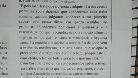 da
ram
bras
a. a
das
ca, a
6. (Uel 2015) Leia o texto a seguir:
"E pois manifesto que a ciência a adquiriré a das causas
primeiras (pois dizemos que conhecemos cada coisa
somente quando julgamos conhecer a sua primeira
causa); ora, causa diz-se em quatro sentidos:no
primciro entendemos por causa a substância c a
cssência (0 "porquê "reconduz-sc pois à noção última, c
primeiro "porquê "e causa e princípio); a segunda
causa é a matéria c o sujcito; a terccira < a dc onde vcm
inicio do movimento; a quarta causa, que se opoe a
precedente, é o "fim para que" c 0 bcm (porque cstc é,
com efeito, o fim de toda a geração e movimento)."
Com base no texto e nos conhecimentos sobre o tema,
assinale a alternativa que indica corretamente, a ordem
em get Avistrieles.apresentous causas primeras