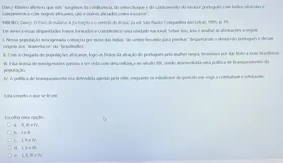 Darcy Ribeiro afirmou que nós "surgimos da confluência do entrechoque e do caldeamento do invasor portugués com indios silvicolase
campineiros e com negros africanos, uns e outros aliciados como escravos".
RIBEIRO, Darcy. O Povo Brasiteira: A formação e o sentido de Brasil.2a ed. São Paulo:Companhia das Letras, 1995, p.19.
Em meio a essas disparidades fomos formados e constitumos uma unidade nacional.Sobre isso, leia e analise as afirmações a seguir:
1. Nossa população miscigenada começou por meio das indias "de ventre fecundo para prenhar" despertaram o desejo do portugues e deram
origem aos "mamelucos" ou "brasilíndios".
II. Com a chegada de populaçōes africanas, logo os frutos da atração do portugue's pela mulher negra, terminara por dar fruto a mais brasileiros.
III. Essa massa de miscigenados passou a ser vista com desconfiança no século XIX, sendo desenvolvida uma politica de branqueamento da
população.
IV. A politica de branqueamento era defendida apenas pela elite, enquanto os estudiosos do período em voga a combatiam e refutavam.
Está correto o que se lê em:
Escolha uma opção:
a. II, III e IV.
b. lell.
c. I,IIe IV.
d. I, IIe III.
e. I,II, III e IV.