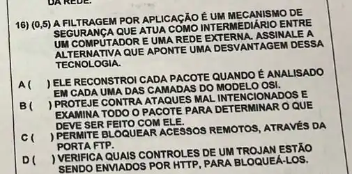 DAREDE.
16) (0,5) A FILTRAGEM POR APLICAGÃO EUM MECANISMO DE
SEGURANGA QUE ATUA COMO INTERMEDIARIO ENTRE
UM COMPUTADOR EUMA REDE EXTERNA, ASSINALE A
QUE APONTE UMA DESVANTAGEM DESSA
TECNOLOGIA.
A(
ELE RECONSTROI CADA PACOTE QUANDO É ANALISADO
EM CADA UMA DAS CAMADAS DO MODELO OSI.
B(
) PROTEJE CONTRA ATAQUES MAL INTENCIONADOS E
EXAMINA TODO O PACOTE PARA DETERMINAR O QUE
DEVE SER FEITO COM ELE.
c
PERMITE BLOQUEAR ACESSOS REMOTOS, ATRAVÉS DA
PORTA FTP.
D
VERIFICA QUAIS CONTROLES DE UM TROJAN ESTÃO
SENDO ENVIADOS POR HTTP, PARA BLOQUEA-LOS.