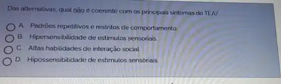 Das alternativas, qual não é coerente com os principais sintomas do TEA?
A. Padroes repetitivos e restritos de comportamento.
B. Hipersensibilidade de estimulos sensoriais.
C. Altas habilidades de interação social.
D. Hipossensibilidade de estímulos sensoriais.