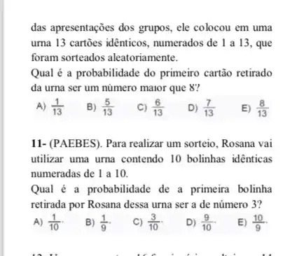 das apresentações dos grupos.ele colocou em uma
urna 13 cartōes idênticos , numerados de 1 a 13 , que
foram sorteados aleatoriamente.
Qual é a probabilidade do primeiro cartão retirado
da urna ser um número maior que 8?
A) (1)/(13)
B) (5)/(13)
C) (6)/(13)
D) (7)/(13)
E) (8)/(13)
11- (PAEBES). Para realizar um sorteio, Rosana vai
utilizar uma urna contendo 10 bolinhas identicas
numeradas de 1 a 10.
Qual é a probabilidade de a primeira bolinha
retirada por Rosana dessa urna ser a de número 3?
A) (1)/(10)
B) (1)/(9)
C) (3)/(10)
D) (9)/(10)
E) (10)/(9)