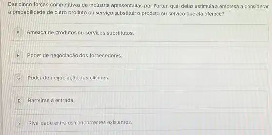 Das cinco forças competitivas da indústria apresentadas por Porter qual delas estimula a empresa a considerar
a probabilidade de outro produto ou serviço substituir o produto ou serviço que ela oferece?
A Ameaça de produtos ou serviços substitutos.
B Poder de negociação dos fornecedores.
C Poder de negociação dos clientes.
D Barreiras à entrada.
E Rivalidade entre os concorrentes existentes. E