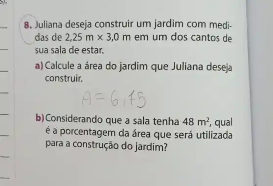 das de 2,25mtimes 3,0m em um dos cantos de
sua sala de estar.
a) Calcule a área do jardim que Juliana deseja
construir.
b) Consideran do que a sala tenha 48m^2 , qual
é a porcentagem da área que será utilizada
para a construção do jardim?