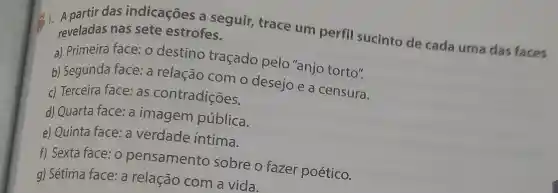 das indicaçōes a seguir,trace um perfil sucinto de cada uma das faces reveladas nas sete estrofes.
a) Primeira face: o destino tracado pelo"anjo torto".
b) Segunda face: a relação com o desejo e a censura.
c) Terceira face:as contradições.
d) Quarta face:a imagem pública.
e) Quinta face : a verdade intima.
f) Sexta face:o pensamento sobre o fazer poético.
g) Sétima face: a relação com a vida.