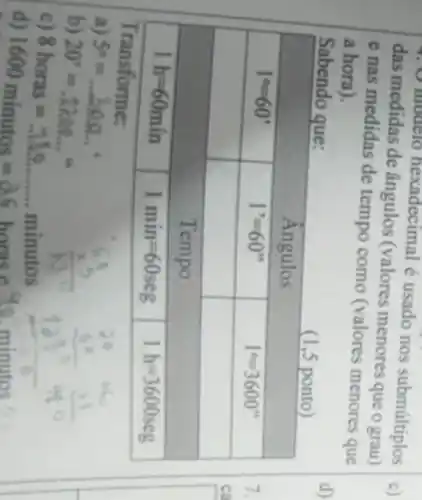 das medidas de ângulos (valores menores que o grau) e nas medidas de tempo como (valores menores que a hora).
Sabendo que:

 multicolumn(3)(|c|)( (1,5 ponto ) 
 multicolumn(3)(|c|)( Angulos ) 
 1^circ=60^prime & 1^prime=60^prime prime & 1^circ=3600^prime prime 
 & Tempo & 
 1 mathrm(~h)=60 mathrm(~min) & 1 mathrm(~min)=60 mathrm(seg) & 1 mathrm(~h)=3600 mathrm(seg) 


Transforme:
a) 5^circ=ldots 30.0 .
b) 20^prime=12.0.9 .
c) 8 horas = minutos
d) 1600 minutos =26 horas