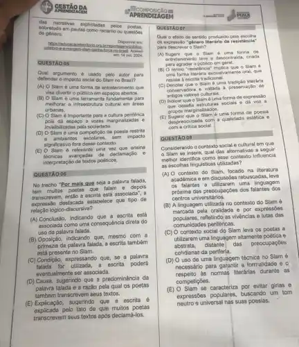 das narrativas explicitadas pelos poetas.
de gênero.
sobretudo em pautas como racismo
ou questōes
https://educa
2.org.brireportagens/publico-
Disponivel em:
em: 14 out. 2024.
QUESTÃO 05
Qual argumento é usado pelo autor para
defender o impacto social do Slam no Brasil?
(A) O Slam é uma forma de entretenimento que
visa divertir o público em espaços abertos.
(B) O Slam é uma ferramenta fundamental para
melhorar a infraestrutura cultural em áreas
urbanas.
(C) O Slam é importante para a cultura periférica
pois da espago a vozes marginalizadas o
invisibilizadas pela sociedade.
(D) O Slam é uma competição de poesia restrita
a ambientes escolares, sem impact
significativo fora desse contexto.
(E) O Slam é relevante uma ensina
técnicas avançadas de declamação e
interpretação de textos poéticos.
QUESTÃO 06
No trecho "Por mais que seja a palavra falada,
tem muitos poetas que falam e depois
transcrevem, então a escrita está associada", a
expressão destacada estabelece que tipo de
relação lógico-discursiva?
(A) Conclusão, indicando que a escrita está
associada como uma consequência direta do
uso da palavra falada.
(B) Oposição, indicando que mesmo com a
primazia da palavra falada a escrita também
está presente no Slam.
(C) Condição, expressando que se a palavra
falada for utilizada, a escrita poderá
eventualmente ser associada.
(D) Causa, sugerindo que a predominância da
palavra falada é a razão pela qual os poetas
também transcrevem seus textos.
(E) Explicação, sugerindo que a escrita é
explicada pelo fato de que muitos poetas
transcrevem seus textos após declamá-los.
APRENDIZAGEM try
QUESTÃO 07
Qual o efeito de sentido produzido pela escolha
da expressão "gênero resistêncla"
para descrever o Slam?
(A) Sugerir que o Slam forma de
entretenimento leve e descontraida criada
para agradar o público em geral.
(B) O termo "resistência - Slam é
uma forma literária exclusivamente oral, que
resiste à escrita tradicional.
(C) Denotar que o Slamé uma tradição literária
conservadora e voltada à preservação de
antigos valores culturais.
(D) Indicar que o Slam é uma forma de expressão
que desafia estruturas sociais e dá voz a
grupos marginalizados.
(E)uma forma de poesia
com a critica social
despreocupada com a qualidade estética e
QUESTÃO 08
Considerando o contexto social e cultural em que
Slam se insere qual das alternativas a seguir
melhor identifica como esse contexto influencia
as escolhas linguisticas utilizadas?
(A) 0 contexto do Slam, focado na literatura
acadêmica e em discussões rebuscadas, leva
os falantes a utilizarem uma linguagem
próxima das preocupações dos falantes dos
centros universitários.
(B) A linguagem utilizada no contexto do Slam é
marcada pela oralidade e por expressões
populares,refletindo as vivências e lutas das
comunidades periféricas.
(C) O contexto social do Slam leva os poetas a
utilizarem uma linguagem altamente poética e
abstrata, distante das preocupações
cotidianae da periferia.
(D) O uso de uma linguagem técnica no Slam é
necessário para garantir a formalidade e o
respeito as normas literárias durante as
competições.
(E) O Slam se caracteriza por evitar girias e
expressões populares, buscando um tom
neutro e universal nas suas poesias.