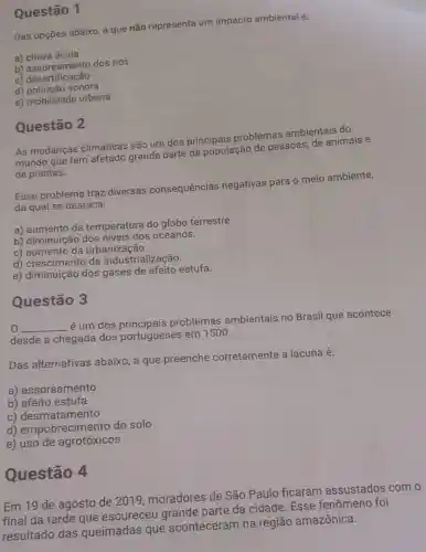 Das opções abaixo, a que não representa um impacto ambiental é:
a) chuva ácida
b) assoreamento dos rios
C)desertificação
d) poluição sonora
e) mobilidade urbana
Questão 1
As mudanças climáticas são um dos principais problemas ambientais do
mundo que tem grande parte da população de pessoas, de animais e
de plantas.
Esse problema traz diversas consequências negativas para o meio ambiente,
da qual se destaca:
a) aumento da temperatura do globo terrestre.
b) diminuição dos níveis dos oceanos.
c) aumento da urbanização.
d) crescimento da industrialização.
e) diminuição dos gases de efeito estufa.
Questão 2
Questão 3
__
é um dos principais problemas ambientais no Brasil que acontece
desde a chegada dos portugueses em 1500.
Das alternativas abaixo, a que preenche corretamente a lacuna é:
a) assoreamento
b) efeito estufa
c) desmatamento
d) empobrecim ento do solo
e) uso de agrotóxicos
Questão 4
Em 19 de agosto de 2019 moradores de São Paulo ficaram assustados com o
final da tarde que escureceu parte da cidade Esse fenômeno foi
resultado das queimadas que aconteceram na região amazônica.