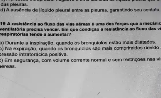 das pleuras.
d) A ausência de liquido pleural entre as pleuras, garantindo seu contato.
19 A resistência ao fluxo das vias aéreas é uma das forças que a mecânic
ventilatória precisa vencer. Em que condição a resistência ao fluxo das vi
respiratórias tende a aumentar?
a) Durante a inspiração quando os bronquíolos estão mais dilatados.
)) Na expiração, quando os bronquiolos são mais comprimidos devido
pressão intratorácica positiva.
) Em segurança, com volume corrente normal e sem restrições nas vị
kéreas.