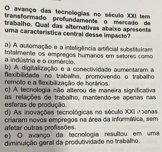 das tecnologias no século XXI tem
transforma undamente - mercado de
trabalho. Qual das alternativas abaixo apresenta
uma característice I central desse impacto?
a) A automação e a inteligência artificial substituíram
totalmente os empregos humanos em setores como
a indústria e o comércio.
b) A digitalização e a conectividade aumentaram a
flexibilidade no trabalho, promovendo o trabalho
remoto e a flexibilizacã o de horários.
c) A tecnologia não alterou de maneira significativa
as relações de trabalho, mantendo-se apenas nas
esferas de produção.
d) As inovações tecnológicas no século XXI : Denas
criaram novos empregos na área da informática, sem
afetar outras profissões.
e) 0 avanço da resultou em uma
diminuição geral da produtividade no trabalho.