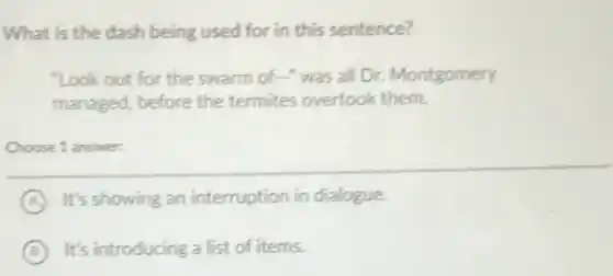 What is the dash being used for in this sentence?
"Look out for the swarm of-" was all Dr. Montgomery
managed, before the termites overtook them.
Choose 1 answer:
A It's showing an interruption in dialogue.
B It's introducing a list of items.