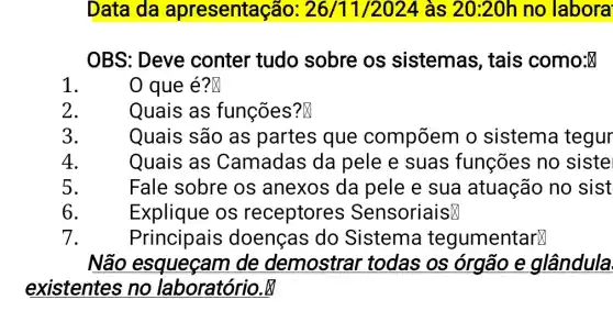 Data da apresentação: 26 /11/2024 às 20:20h no labora
OBS: Deve conter tudo sobre os sistemas, tais como:
1
0 que é?N
2.
Quais as funções?
3.
Quais são as partes que compõem o sistema tegur
4.
Quais as Camadas da pele e suas funções no siste
5.
Fale sobre os anexos da pele e sua atuação no sist
6.
Explique os receptores SensoriaisX
7.
Principais doenças do Sistema tegumentarx
Não esqueçam de demostrar todas os órgão e glândula
existentes no laboratório.