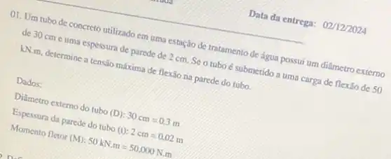 Data da entrega: 02/12/2024
01. Um tubo de concreto utilizado em uma estação de tratamento de água possui um diâmetro externo
de 30 cme uma espessura de parede de 2 cm. Se o tubo é submetido a uma carga de flexão de 50
kN.m, determine a tensão máxima de flexão na parede do tubo
Dados:
Diâmetro extemo do tubo (D) 30cm=0.3m
Espessura da parede do tubo (t): 2cm=0,02m
Momento fletor (M) 50kN.m=50,000N.m