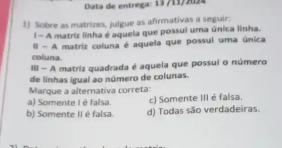 Data de entrega: 13 /11/2024
1) Sobre as matrizes, julgue as afirmativas a seguir:
1-A matriz linha é aquela que possui uma única linha.
II - A matriz coluna é aquela que possui uma única
coluna.
III - A matriz quadrada é aquela que possui o número
de linhas igual ao número de colunas.
Marque a alternativa correta:
a) Somente l é falsa.
c) Somente III é falsa.
b) Somente II é falsa.
d) Todas são verdadeiras.