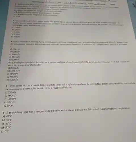 __ DATA
__
__ NOTA __
1-Anthino enta de pet, fun, diante de um expeller plann verticel; a distincia entre on don sua imagem
Benedito empurra o expells em directio a Anthon e a distincia entre diminui para 1.5m
a) Adistincia entre Antinis e sua imagem diminul 2.0 metros
b) A witura da imagem da imagem de Anthrio sumenta
c) A distincia entre Antbein e sua imagem 1.metro
d) O ingule visual da imagem de Arthnio diminui
e)nds.
2-Quando colocamos um ponto objeto real diante de um espelho plano a distincia entre ele e sua imagem conjugidat
3,20m. Se esse ponto objeto for desiocado em Morm de encontro ao expelho, sua nova distincia em relação i respective imagen
conjugada, nessa posiclo final, serk
a) 240m
b) 2.80m
c) 3,20m
d) 3,60m
e) 4,00m
3-Um caminhào se desloca numa estrada plana, retilinea e horizontal, com uma velocidade constante de 20cm/h afastando-se
de uma pessoa parada a beira da estrada Olhando pelo espelho retrovisor, o motorista về a imagem dessa pessoa se afastando
a
a) 30km/h
b) 50km/h
c) 20km/h
d) 40km/h
e) 60km/h
4-Em relação a pergunta anterior, se a pessoa pudesse về sua imagem refletida pelo espelho retrovisor, com que velocidade
veria sua imagem se afastando?
a) 80km/h
b) 100km/h
C) 60km/h
d) 40km/h
e) 30km/h
5 - Uma corda de 3 me massa 60g é mantida tensa sob a ação de uma força de intensidade 800 N Determinando a velocidade
de propagação de um pulso nessa corda, a resposta correta é:
a) 200m/s
b) 400m/s
c) 100m/s
d) 50m/s
e) 300m
6- A televisão noticia que a temperatura de Nova York chegou a 104 graus Fahrenheit Esta temperatura equivale a:
a) 44^circ C
b) 40^circ C
c) 36^circ C
d) 30^circ C
e) 0^circ C