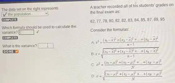 The data set on the right represents
square  v
COMPLETE
Which formula should be used to calculate the
variance? square 
COMPLETE
What is the variance? square 
A teacher recorded all of his students' grades on
the final exam as:
62,77,78,80,82,82,83,84,85,87,89,95
Consider the formulas:
A s^2=((x_(1)-bar (x))^2+(x_(2)-bar (x))^2+ldots +(x_(n)-bar (x))^2)/(n-1)
B s=sqrt (((x_(1)-bar (x))^2+(x_(2)-bar (x))^2+ldots +(x_(n)-bar (x))^2)/(n-1))
C. sigma ^2=((x_(1)-mu )^2+(x_(2)-mu )^2+ldots +(x_(N)-mu )^2)/(N)
D sigma =sqrt (((x_(1)-mu )^2+(x_(2)-mu )^2+ldots +(x_(N)-mu )^2)/(N))