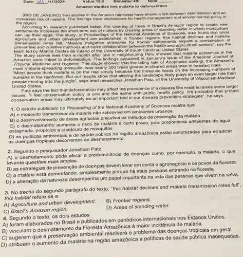Date: __ /11/2024
Value:15,0
__
Amazon studies link malaria to deforestation
[RIO DE JANEIRO] Two studies in the Amazon rainforest link between deforestation and an
the region
increased risk of malaria. The findings have implications for health management and environmental pellicy in
to research published today.the clearing of trees in Brazil's Amazon region to create new
settlements increas malaria by creating areas of standing water in which mosquitoes
can lay their eggs. The study, in Proceedings of the National Academy of Sciences, also found that once
agriculture and urban development are established in frontier regions, this declines and malaria
transmission rates fall, "Malaria mitigation for frontier settlements require a of
preventive and curative methods and close collaboration between the settlements requireral sectors?the
team led by Marcia Caldas de Castro of the University of South Carolina United States.
The study comes less than a month after one in neighbouring Peru showed that malaria epidemics in the
Amazon were linked to deforestation The findings appeared in January issue of the American Joumal of
Tropical Modicine and Hygiene The study showed that the biting rate of Anopheles darlingl, the Amazon's
main malaria-spreading mosquito was nearly 300 times greater in cleared areas than in ones.
"Most people think malaria is on the rise simply because the mosquito feeds on the increasing numbers of
humans in the rainforest. But our results show that altering the landscape likely plays an even larger role than
people moving into the jungle", says lead researcher Jonathan Patz, of the University of Wisconsin-Madison,
United States.
Patz says the fact that deforestation may affect the prevalence of a disease like malaria raises some
"I feel conservation policy is one and the same with public health policy. It's probable that protect
conservation areas may ultimately be an important tool in our disease prevention strategies", he says.
1. estudo publicado no Proceeding of the National Academy of Sciences mostra que
A) o mosquito transmissor da malária nào sobrevive em ambientes urbanos.
B) o desenvolvimento de dreas agricolas prejudica os métodos de prevenção da malária.
C) o desmatamento aumenta o risco de malária a curto prazo pois proporciona ambientes de água
estagnada, proplcios a criadouro de mosquitos.
D) as politicas ambientais e de saúde pública na região amazônica estão sintonizadas para erradicar
as doenças tropicais decorrentes do desmatamento.
2. Segundo o pesquisador Jonathan Patz,
desmatamento pode afetar a predominância de doenças como por exemplo, a malária o que
levanta questóes mais amplas.
B) as estratégias de prevenção de doenças devem levar em conta o agronegócio e os povos da floresta.
C) a malária está aumentando, simplesmente porque hà mais pessoas entrando na floresta.
D) a alteração da natureza desempenha um papel importante na vida das pessoas que vivem na selva.
3. No trecho do segundo parágrafo do texto ."this habitat declines and malana transmission rates fair,
this habitat refere-se a
A) Agriculture and urban development.
B) Frontier regions.
C) Brazil's Amazon region.
D) Areas of standing water.
4. Segundo o texto os dois estudos
A) foram elaborados no Brasil e publicados em periódicos internacionais nos Estados Unidos.
B) vinculam o desmatamento da Floresta Amazônica à maior incidência de malária.
C) sugerem que a ambiental resolverá o problema das doenças tropicais em geral
D) atribuem o aumento da malária na região amazônica a politicas de saúde pública inadequadas.