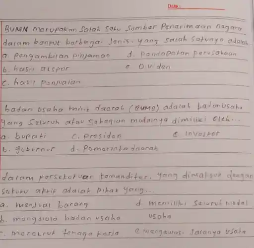 Date:
BUMN marupakan Salah Satu Sumber Penerimaan negara dalam bantuk berbagai Janis. yang salah satunya adalah.
a. pongambilan pinjaman
d. Pandapatan parusahaan
b. hasil akspor
a. Dividan
c. hasil panualan
badan usaha milik daarah (Bumo) adalah padanusaha yang Seluruh atau sabagian modainya dimiliki oleh...
a. bupati
c. presidan
c. Invastor
b. guburnur
d. Pomarinta daarah
dalam persekutuan komanditer. yang dimaksud dengan sakur aktif adalah pihak yang...
a. menjual barang
d. memiliki seluruh modal
b. mengelola badan vsaha usaha
c. merokrut tenaga kersa
c. mengawasi Jalanya usaha