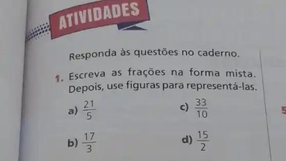 DATES
Responda às questões no caderno.
1. Escreva as frações na forma mista.
Depois, use figuras para representá-las.
a) (21)/(5)
c) (33)/(10)
b) (17)/(3)
d) (15)/(2)