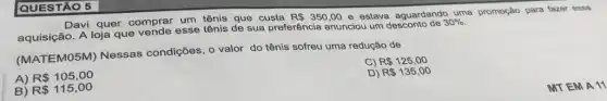 Davi quer comprar um tênis que custa
R 350,00 e estava aguardando uma promoção para fazer essa
aquisição. A loja que vende esse tênis de sua preferência anunciou um desconto do 30%.
(MATEMO5M) Nessas condições, o valor do tênis sofreu uma redução de
C) R 125,00
A) R 105,00
D) R 135,00
B) R 115,00
QUESTÃO 5
MTEM A 11