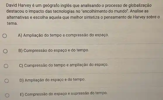 David Harvey é um geógrafo inglês que analisando o processo de globalização
destacou o impacto das tecnologias no "encolhimento do mundo". Analise as
alternativas e escolha aquela que melhor sintetiza o pensamento de Harvey sobre o
tema.
A) Ampliação do tempo e compressão do espaço.
B) Compressão do espaço e do tempo.
C) Compressão do tempo e ampliação do espaço.
D) Ampliação do espaço e do tempo.
E) Compressão do espaço e supressão do tempo.