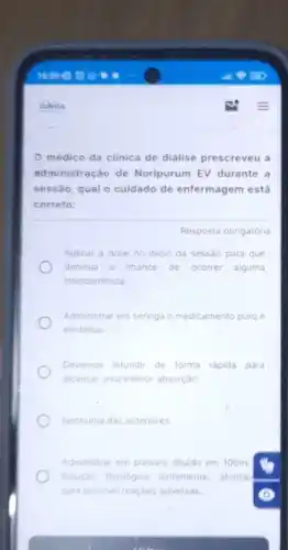 Davita
médico da clinica de diálise prescreveu a
administração de Noripurum EV durante a
sessão, qual o cuidado de enfermagem está
correto:
Resposta obrigatória
Aplicar a dose no iniclo da sessão para que
diminua a chance de ocorrer alguma
intercorrencia
Administrar em seringa o medicamento puro e
em bolus
Devemos infundir de forma rápida para
alcancar uma melhor absorplo.
Nenhuma das anteriores
Administrar em preparo diluldo em 100ml
Solucto hisiologica lentamente, atentar
para possivel reacbes adversas.