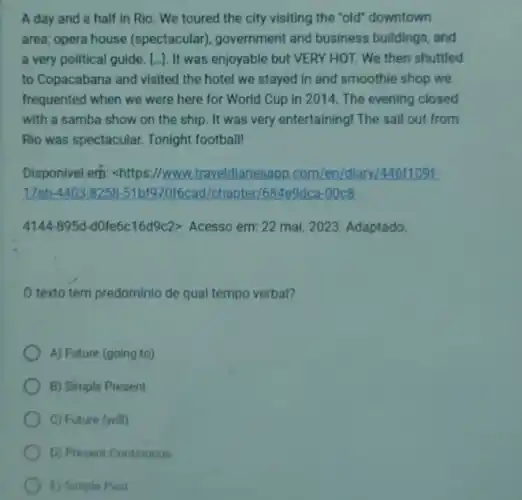 A day and a half in Rio. We toured the city visiting the "old" downtown
area; opera house (spectacular), government and business buildings, and
a very political guide [..]. It was enjoyable but VERY HOT. We then shuttled
to Copacabana and visited the hotel we stayed in and smoothie shop we
frequented when we were here for World Cup in 2014. The evening closed
with a samba show on the ship. It was very entertaining! The sail out from
Rio was spectacular. Tonight football!
Disponivel erh: chttps://www.traveldiariesapp .com/en/diary/4461109t.
17eb 51b1970f6cad/chapter/684e9c Ica-00c8-
4144-895d-d0fe6c16d9c2gt  Acesso em: 22 mai.2023. Adaptado
texto tem predominio de qual tempo verbal?
A) Future (going to)
B) Simple Present
C) Future (will)
D) Present Continuous
E) Simple Past