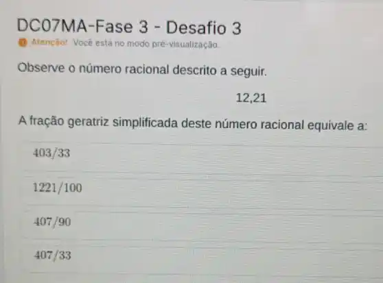 DC07 MA-Fase 3 - Desafio 3
(1) Atenção! Vocé estáno modo pré-visualização.
Observe o número racional descrito a seguir.
12,21
A fração geratriz simplificada deste número racional equivale a:
403/33
1221/100
407/90
407/33