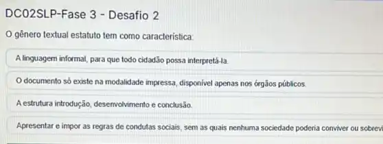 DCO2SLP-Fase 3 - Desafio 2
gênero textual estatuto tem como característica:
A linguagem informal, para que todo cidadão possa interpretá-la.
documento só existe na modalidade impressa, disponivel apenas nos órgãos públicos.
A estrutura introdução desenvolvimento e conclusão.
Apresentar e impor as regras de condutas sociais sem as quais nenhuma sociedade poderia conviver ou sobrevi