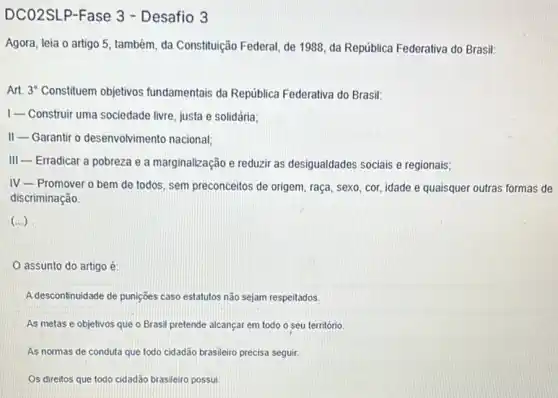 DCO2SLP-Fase 3 - Desafio 3
Agora, leia o artigo 5, também, da Constituição Federal, de 1988, da Repủblica Federativa do Brasil:
Art. 3" Constituem objetivos fundamentais da República Federativa do Brasil:
1-Construir uma sociedade livre, justa e solidária;
II- Garantir o desenvolvimento nacional;
III-Erradicar a pobreza e a marginalização e reduzir as desigualdades sociais e regionais;
IV Promover o bem de todos, sem preconceitos de origem, raça, sexo, cor,idade e quaisquer outras formas de
discriminação.
(...)
assunto do artigo é:
A descontinuidade de punições caso estatutos não sejam respeitados.
As metas e objetivos que o Brasil pretende alcançar em todo o seu território
As normas de conduta que todo cidadão brasileiro precisa seguir.
Os direitos que todo cidadão brasileiro possui