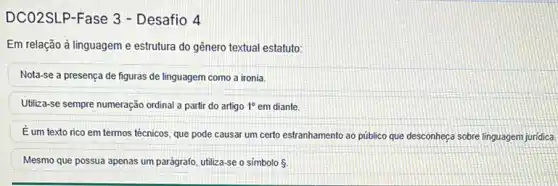 DCO2SLP-Fase 3 - Desafio 4
Em relação à linguagem e estrutura do gênero textual estatuto:
Nota-se a presença de figuras de linguagem como a ironia.
Utiliza-se sempre numeração ordinal a partir do artigo 1^circ  em diante.
É um texto rico em termos técnicos, que pode causar um certo estranhamento ao público que desconheça sobre linguagem juridica.
Mesmo que possua apenas um parágrafo, utiliza-se o simbolo 5.