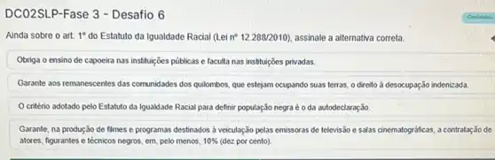 DCO2SLP-Fase 3 - Desafio 6
Ainda sobre o art. 1^circ  do Estatuto da Igualdade Racial (Lei n^circ 12.288/2010) , assinale a alternativa correta.
Obriga o ensino de capoeira nas instituçóes públicas e faculta nas instituições privadas.
Garante aos remanescentes das comunidades dos quilombos, que estejam ocupando suas terras o direito à desocupação indenizada.
critério adotado pelo Estatuto da Igualdade Racial para definir população negraéé oda autodeclaração.
Garante, na produção de filmes e programas destinados a veiculação pelas emissoras de televisão e salas cinematográficas, a contratação de
atores, figurantes e técnicos negros, em, pelo menos, 10%  (dez por cento)