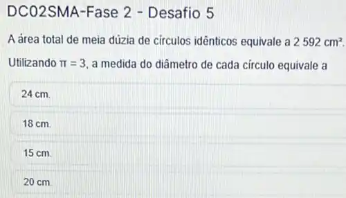 DCO2SMA-Fase 2 - Desafio 5
A area total de meia dúzia de circulos idênticos equivale a 2592cm^2.
Utilizando pi =3 a medida do diâmetro de cada circulo equivale a
24 cm.
18 cm.
15 cm.
20 cm.