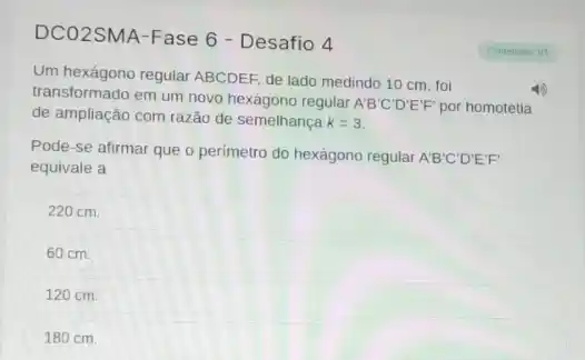 DCO2SMA-Fase 6 -Desafio 4
Conteudos: 1/1
Um hexágono regular ABCDEF, de lado medindo 10 cm . foi
transformado em um novo hexágono regular
A'B'C'D'E'F' por homotetia
de ampliação com razão de semelhança k=3
Pode-se afirmar que o perimetro do hexágono regular A'B'C'D'E'F'
equivale a
220 cm.
60 cm.
120 cm.
180 cm.