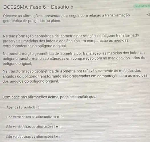 DCO2SMA-Fase 6 - Desafio 5
Observe as afirmações apresentadas a seguir com relação a transformação
geométrica de poligonos no plano.
Na transformação geométrica de isometria por rotação , o poligono transformado
preserva as medidas dos lados e dos angulos em comparação às medidas
correspondentes do poligono original;
Na transformação geométrica de isometria por translação as medidas dos lados do
poligono transformado são alteradas em comparação com as medidas dos lados do
poligono original;
Na transformação geométrica de isometria por reflexão somente as medidas dos
ângulos do poligono transformado são preservadas em comparação com as medidas
dos ángulos do poligono original.
Combase nas afirmações acima, pode-se concluir que:
Apenas lé verdadeira.
São verdadeiras as afirmações lle lll
São verdadelras as afirmações Le III.
São verdadeiras as afirmações le II.