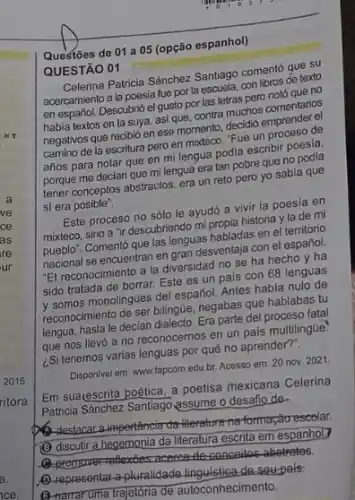 de 01 a 05 (opção espanhol)
QUESTÃO 01
JESTÁO Patricia Sánchez Santiago coments que su
acercamiento a la poesia fue por la escuela, con libros de texto
en español. Descubrió el gusto por las letras pero noto que no
habia textos en la suya, asi que, contra muchos comentarios
negativos que recibió en ese momento, decidió
camino de la escritura pero en mixteco. "Fue un proceso de
años para notar que en mi lengua podia escribir poesia.
porque me decian que milengua era tan pobre que no podia
tener conceptos abstractos, era un reto pero yo sabia que
si era posible".
Este proceso no sólo le ayudó a vivir la poesia en
mixteco, sino a "i descubriendo mi propia historia y la de mi
mixteco.Comentó que las lenguas habladas en el territorio
nacional se encuentran en endesventaja con el español
"El reconocimiento a la diversidad no se ha hecho y ha
sido tratada de borrar Este es un pais con 68 lenguas
y somos monolingties del espanol Antes habia nulo de
reconoemento de ser bilingüe, negabas que hablabas tu
lengua, hasta le decian dialecto Era parte del proceso fatal
que nos llevó a no reconocernos en un pais multilingüe:
Si tenemos varias lenguas por qué no aprender?".
Disponivel em: www.fapcom edubr. Acesso em: 20 nov. 2021
Em suacescrita poética, a poetisa mexicana Celerina
Patricia Sánchez Santiago assume o desafio de
destacana-importânciarda-Herature maformação escolar.
(B) discutir a hegemonia da literatura escrita em espanhol)
Q-promover-reflexises acereatile concellec abetrates.
D. representar-a-pluralidade desoupals:
(B) namaruma trajetória de autoconhecimento.