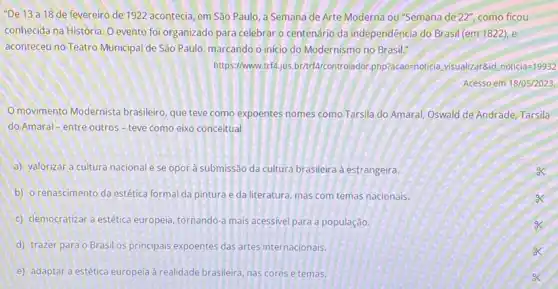 "De 13 a 18 de fevereiro de 1922 acontecia, em São Paulo a Semana de Arte Moderna ou "Semana de 22'', como ficou
conhecida na História. O evento foi organizado para celebrar o centenário da independência do Brasil (em 182.2),e
aconteceu no Teatro Municipal de São Paulo, marcando o início do Modernismo no Brasil."
https://www trí4,jus.br/trfa/controlador.php?acao=noticia,visualizar 8.id noticia=19932
Acesso em 18/05/2023.
movimento Modernista brasileiro, que teve como expoentes nomes como Tarsila do Amaral, Oswald de Andrade, Tarsila
do Amaral-entre outros - teve como eixo conceitual
a) valorizar a cultura nacional e se opor à submissão da cultura brasileira à estrangeira.
b) o renascimento da estética formal da pintura e da literatura, mas com temas nacionais.
c) democratizar a estética europeia, tornando-a mais acessivel para a população.
d) trazer para o Brasil os principais expoentes das artes internacionais.
e) adaptar a estética europeia à realidade brasileira, nas cores e temas.