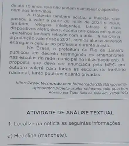 de até 15 anos que nào podem manusearo aparetho
nem nos intervalos.
A Holanda tambóm adotou a medida
passou a valer a partir do inicio de 2024 s inclui
também, relógios inteligentes, tablets 6 mais
dispositivos eletrónico:, exceto nos casos em que os
aparelhos tenham relação com a aula. Já na China.
a proibição vale desde 2021, com os alunos devendo
entregar o celular ao professor durante a aula
No Brasil, a prefeitura do Rio de Janeiro
publicou um decreto restringindo os smartphones
nas escolas da rede municipal no inicio deste ano. A
proposta que deve ser anunciada pelo MEC em
outubro valerá para todas as escolas do territorio
nacional, tanto públicas quanto privadas.
https://www.tecmundo .com.br/mercado/289856 governo-
apresentar-projeto -proibir-celulares-sala-aula htm
Acesso por Tudo Sala de Aula em: 24/09/202
ATIVIDADE DE ANÁLISE TEXTUAL
1. Localize na notícia as seguintes informações.
a) Headline (manchete).
__