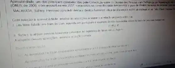 de 2006, com assinatura em 2007, Caractorizo como libordade fundamontal gozo de dinetios hununos as peosons comed
MADRUGA Sidney Pessoas com deliciência c direitos humanos: otica da diforenca e acoos alimitivas. 4 od Sǎo Pauto Sarana E
estabelecidos Petry Convonçao sobre os undamontas Pessous corn Defodicas da Organgaçlo des
Com relacǎo a acessibilidade analise as assercoes u proposta entro elas
1. Um filme faledo em francés com legenda em portugues exernplo de nào apresentar acess hildadg is persons brasiless
II Toda o qualquer pessoa brasileira conseque ler legendis de litries em portuguos
PORQUE
A resperto dessas assercoes assinale a opção correta
Escolha uma opcio
As assercoos le II sao proposicoes verdadeitas ealle um
As assercooste II sao proposicoes vordaderas, mus all neo (Umajusticativa corrotadal
Le uma proposicao verdademe oalle uma propos cao faisa