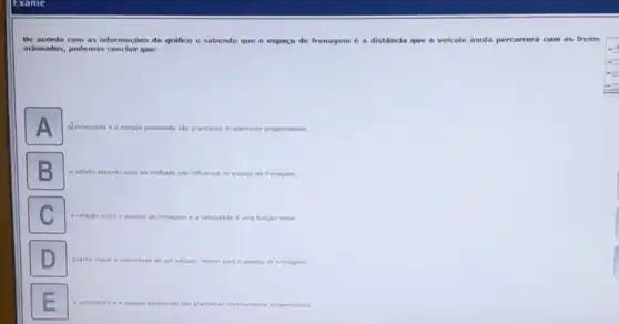 De acondo com as informações do gralico e sabendo que o espaco de frenagem é a distância que o veículo ainda percorrerá com os freios
adonados, podemos conduir que:
A
a. velocidade 6 0 espago percomdo sao grandezas diretamente proporoonais.
molhado nào influence no espago de frenagem.
a relacilo	C. a velocidede e uma funcilo linear.
or sers o espaco de frenagem
grandetas inversamente proporoansis.