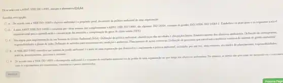 De acondo cons ABNTNBR 15014001 marque a ahematina FALSA
Escolha uma opplio
a. De acordo com . NBR15014001
objetine ambiental do propointo geral, decoerente da politica amburntal de una organaracle
b. Aserie ABNT NINE 15014000 composta per varias normal que complementam a ABNT NBR 150 14001, sho algumas
15014004 sistemas de gestlo 1501400615014064-1
Estabelece os principios e os requisitos a nivel
e comunicaclo das emissies e compensaclo de pases de efinto estufa (GEE)
c. Sio etapas para implementaclo de una Sutema de Gestlo Ambirntal (SGA)Definiclo da politica ambiental identificaçlo das atrvidades c obripsées legain, Eatabelecamento dos objetives amburntas, Definiçlo de cronogramas,
responsablidades e planos de aclo, Definicle de mitodos para montoramento, mediclo e suditorias, Planejumento de agbes coeretinas, Definicle de processos que envolvam a melhona continua do satema de gestlo ambiental
NBR15014001
coentidera que nutrma de protio ambiental d a parte de uma organizaglo que deservolve eimplementa a politica ambiental, incluindo, por sua ver, uma estrutura, atrvidades de plancyamento, responsabilidades,
e. Deacondo coes NRR15014001
de resultados menurines da gritlo de uma organizacle to que tange sos objetnos ambirtatis. No entanto as metas nlo precisam ser mensuriveis e