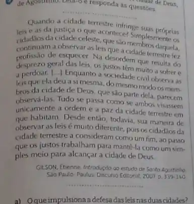 de Agostinno. Lettle o e responda
questōes.
de Deus,
__
Quando a cidade terrestre infringe suas próprias
leis e as da justica celestacontece? Simples motherias
da cidade celeste, que sao membros daquela,
continuam a observar as leis que a cidade terrestre fez
profissao de esquecer. Na desordern que resulta do
desprezo geral das leis, os Justos têm muito a sofrer e
a perdoar. [..] Enquanto a sociedade civil observa as
leis que ela deu a si mesma, do mesmo modo os mem-
bros da cidade de Deus, que são parte dela, parecem
observá-las. Tudo se passa como se ambos
unicamente a ordem e a paz da cidade terrestre em
que habitam. Desde entǎo todavia, sua maneira de
observar as leisé muito diferente, pois os cidadãos da
cidade terrestre a consideram como um fim, ao passo
que os justos trabalham para mantê-la como um sim-
ples meio para alcançar a cidade de Deus.
GILSON, Etienne, Introduçdo ao estudo de Santo Agostinho.
Sào Paulo: Paulus, Discurso Editorial, 2007 D.339-340.
__
a) Oque impulsiona adefesa dasleis nas duas cidades?