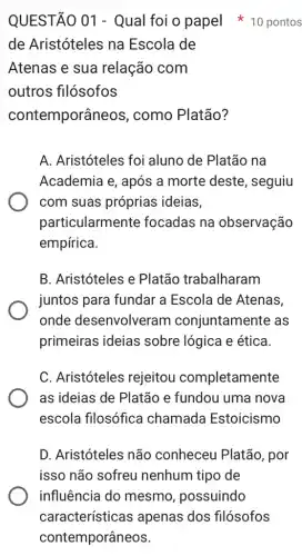 de Aristóteles na Escola de
Atenas e sua relação com
outros filósofos
contemporân leos, como Platão?
A. Aristóteles foi aluno de Platão na
Academia e, após a morte deste , seguiu
com suas próprias ideias,
particularmente focadas na observação
empírica.
B. Aristóteles e Platão trabalharam
juntos para fundar a Escola de Atenas,
onde desenvolveram conjuntamente as
primeiras ideias sobre lógica e ética.
C. Aristóteles rejeitou completamente
as ideias de Platão e fundou uma nova
escola filosófica chamada Estoicismo
D. Aristóteles não conheceu Platão , por
isso não sofreu nenhum tipo de
QUESTÃO 01 - Qual foi o papel 10 pontos