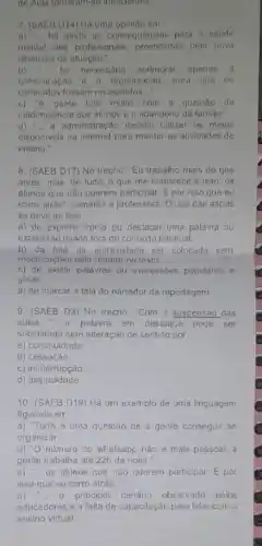 de Aula tomaramese inendemes.
7. (SAEB D14) Hà uma opiniao em
a) __ há ainda as consequências para a saúde
mental dos profissionais provocadas pela nova
dinamica de atusção."
b) __ foi necessario aprimorar apenas a
comunicaçǎo organização, para que os
conteudos fossem repassados __
c)A gente luta muito com a questão da
inadimplència dos alunos e o abandono da familia."
d) __ a administração decidiu utilizar os melos
disponiveis na internet para manter as atividades de
ensino."
8. (SAEB D17) No trecho: "Eu trabalho mais do que
antes, mas, de tudo o que me entristece e isso: os
alunos que nào querem participar. É por isso que eu
corro atrás", comenta a professora. O uso das aspas
se deve ao fato
a) de exprimir ironia ou destacar uma palavra ou
expressão usada fora do contexto habitual.
b) da fala da entrevistada ser colocada sem
modificaçoes pelo redator no texto.
c) de existir palavras ou expressóes populares e
girias.
d) de marcar a fala do narrador da reportagem
9. (SAEB D3) No trecho: "Com a suspensão das
aulas __	palavra em destaque pode ser
substituida sem alteração de sentido por
a) continuidade
b) cessação
C)ininterrupção
d) assiduidade
10. (SAEB D19) Hả um exemplo de uma linguagem
figurada em
a) Tudo é uma questão de a gente conseguir se
organizar."
b) "O número do whatsapp nǎo é mals pessoal, a
gente trabalha até 22h da noite."
C) __ os alunos que não querem participar. hat (E) por
isso que eu corro atras."
d) __ 0 principal cenário observado pelos
educadores é a falta de capacitação para lidar com o
ensino virtual."