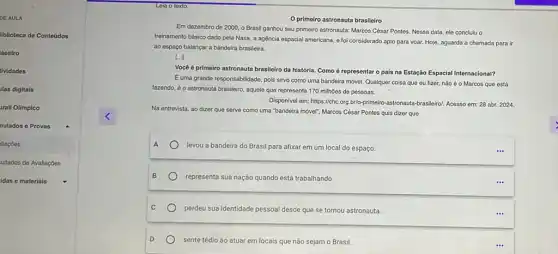 DE AULA
liblioteca de Conteúdos
laestro
tividades
las digitais
rall Olimpico
nulados e Provas
liaçóos
ultados de Avallaçōes
idas e materiais
primeiro astronauta brasileiro
Em dezembro de 2000 o Brasil ganhou seu primeiro astronauta: Marcos César Pontes. Nessa data, ele concluiu O
treinamento básico dado pela Nasa, a agência espacial americana, e foi considerado apto para voar. Hoje aguarda a chamada para ir
ao espaço balançar a bandeira brasileira.
[ldots ]
Vocéé primeiro astronauta brasileiro da história. Como é representar o pais na Estação Espacial Internacional?
Euma grande responsabilidade pois sirvo como uma bandeira móvel. Qualquer coisa que ou fizer, não 6 o Marcos que está
fazendo, é o astronauta brasileiro, aquele que representa 170 milhoes de pessoas.
Disponivel em: https://chc.org brio-primeiro-astronauta-brasileirol Acesso em: 28 abr.2024
Na entrevista, ao dizer que serve como uma "bandeira mover", Marcos César Pontes quis dizer que
A
levou a bandeira do Brasil para afixar em um local do espaço.
B
representa sua nação quando está trabalhando
C
perdeu sua identidade pessoal desde que se tornou astronauta.
D
sente tédio ao atuar em locais que não sejam o Brasil.