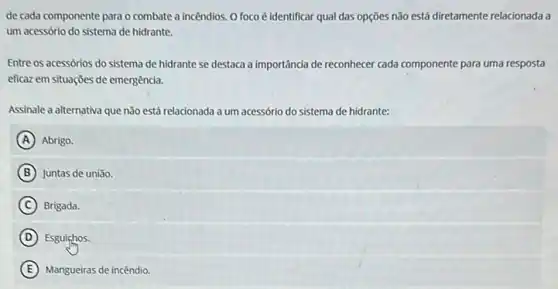 de cada componente para o combate a incêndios. O foco é identificar qual das opções não está diretamente relacionada a
um acessório do sistema de hidrante.
Entre os acessórios do sistema de hidrante se destaca a importância de reconhecer cada componente para uma resposta
eficaz em situações de emergência.
Assinale a alternativa que não está relacionada a um acessório do sistema de hidrante:
A Abrigo.
B Juntas de união
C Brigada.
D Esguichos.
E Mangueiras de incêndio.