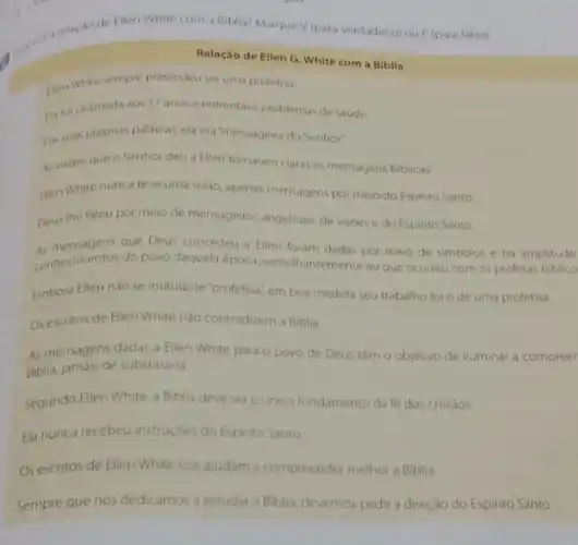 de Ellen White com a Biblia? Marque V (para verdadeiro) ouF (para falso)
Relação de Ellen G White com a Biblla
Hien White sempre pretendeu ser uma profetisa
Ha foichamada aos 17 anose enfrentava problemas de saude
Im suas proprias palavras ela era 'mensageira do Senhor"
As visoes que o Senhor deu a Ellen tornaram claras as mensagens biblicas
Filen White nunca teve uma visão, apenas mensagens por meio do Espirito Santo.
Deus the falou por meio de mensageiros angelicais de visóes e do Espirito Santo
As mensagens que Deus concedeu a Ellen foram dadas por meio de simbolos e na amplitude
conhecimentos do povo daquela epoca, semelhantemente ao que ocorreu com os profetas biblico
Embora Ellen nào se intitulasse "profetisa", em boa medida seu trabalho foi o de uma profetisa
Os escritos de Ellen White nào contradizem a Biblia
As mensagens dadas a Ellen White para o povo de Deus têm o objetivo de iluminar a compreer
Biblia, jamais de substitui-la
Segundo Ellen White, a Biblia deve sero unico fundamento da fe dos cristǎos
Ela nunca recebeu instruçóes do Espirito Santo
Os escritos de Ellen White nos ajudam a compreender melhor a Biblia.
Sempre que nos dedicamos a estudar a Biblia, devemos pedir a direção do Espirito Santo.