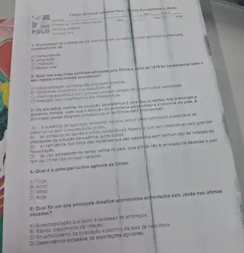 de entrada de um individuo em um determinado território é chamado
corretamente de:
A) transumância.
B emigração
C) imigração.
D) éxodo rural.
2-Qual das politicas adotadas pela China a partir de 1978 foi fundamental para o
seu rápido crescimento econômico?
A) Nacionalização completa das empresas privadas
B econômico e autossufi
c econômica com controle estatal e atração de investimentos capitalistas.
D) Redução dos investimentos em infraestrutura.
3- Os elevados indices de poluição atmosférica é uma das questōes que preocupa o
governo chines.visto
que a oluicao do problema podd astara economia do nais.A
principal causa da grave poluição do ar na berna está telacionado:
à ausência de ambiental no pais pois 0 desenvolvimento sustentável se
desenvolve sem a
ao consumo de outros combustiveis fósseis...o que vem trazendo ao país grandes
problemas de poluição atmosférica, entre
à ineficiência dos filtros das indústrias que são adquiridos sem nenhum tipo de licitação ou
fiscalização.
ao uso demasiado de carros velhos no país, pois a frota não é renovada há décadas e pelo
fato da China nào produzir veiculos.
4- Qual é 0 principal cultivo agrícola da China:
A) Trigo
B) Arroz
C) Milho
D) Soja
5) Qual foi um dos principais desafios econômicos enfrentados pelo Japão nas últimas
décadas?
A)Superpopulação que levou à escassez de empregos.
B crescimento da inflação.
população e declínio da taxa de natalidade.
D) Dependência excessiva de exportações agricolas.