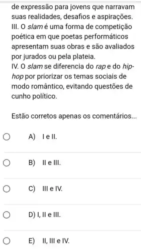 de expressão para jovens que narravam
suas realidades , desafios e aspirações
III. 0 slamé uma forma de competição
poética em que poetas performáticos
apresentam suas obras e são avaliados
por jurados ou pela plateia.
IV. O slam se diferencia do rape do hip-
hop por priorizar os temas sociais de
modo romântico , evitando questōes de
cunho político.
Estão corretos apenas os comentários __
A) 1e II
B) 11 e III
C) III e IV
D) I,II e III
E) II,III e IV